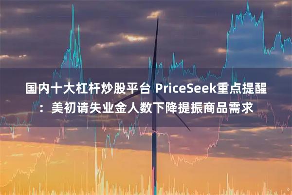 国内十大杠杆炒股平台 PriceSeek重点提醒：美初请失业金人数下降提振商品需求