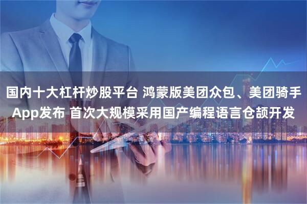 国内十大杠杆炒股平台 鸿蒙版美团众包、美团骑手App发布 首次大规模采用国产编程语言仓颉开发