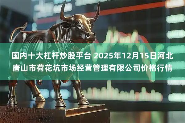 国内十大杠杆炒股平台 2025年12月15日河北唐山市荷花坑市场经营管理有限公司价格行情