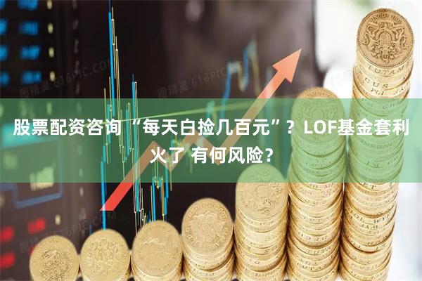 股票配资咨询 “每天白捡几百元”？LOF基金套利火了 有何风险？