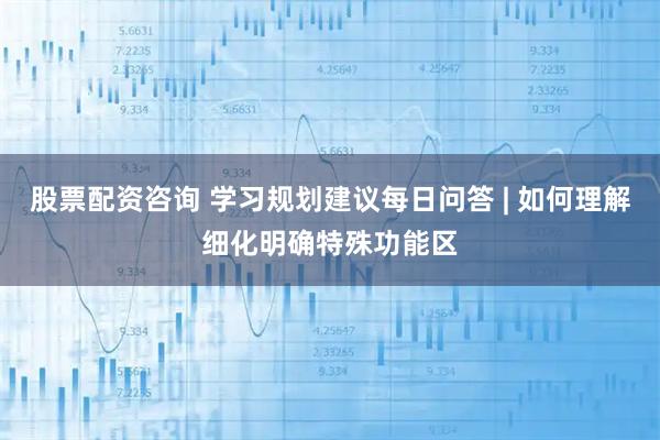 股票配资咨询 学习规划建议每日问答 | 如何理解细化明确特殊功能区