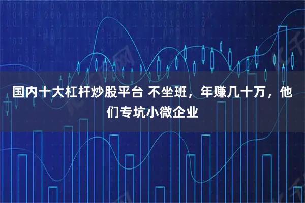 国内十大杠杆炒股平台 不坐班,年赚几十万,他们专坑小微企业