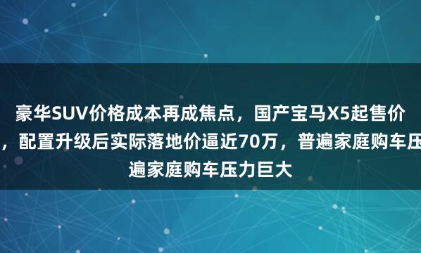 豪华SUV价格成本再成焦点，国产宝马X5起售价61.2万，配置升级后实际落地价逼近70万，普遍家庭购车压力巨大