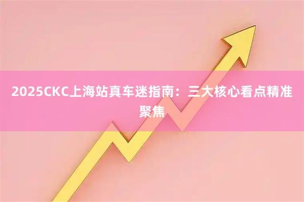 2025CKC上海站真车迷指南：三大核心看点精准聚焦