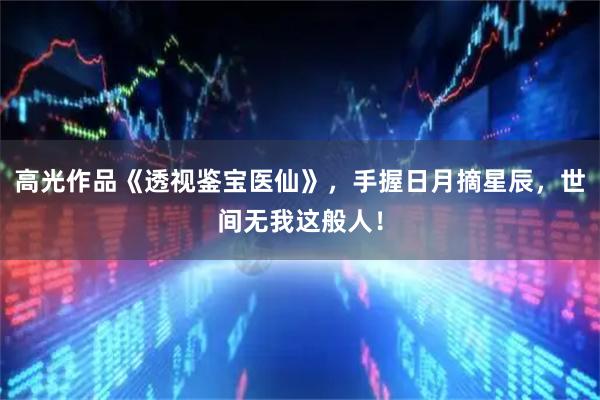 高光作品《透视鉴宝医仙》,手握日月摘星辰,世间无我这般人!