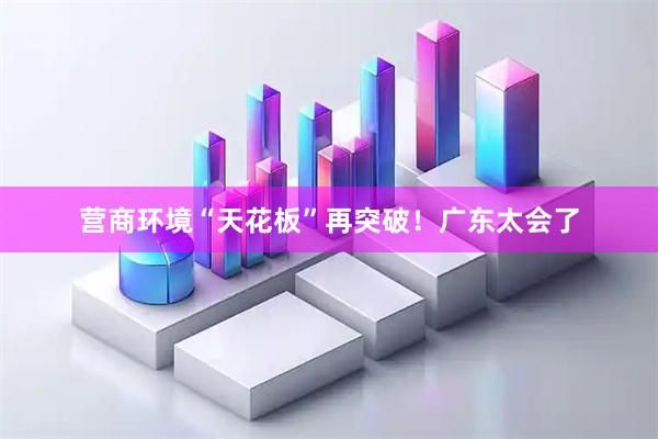 营商环境“天花板”再突破！广东太会了
