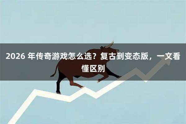 2026 年传奇游戏怎么选？复古到变态版，一文看懂区别