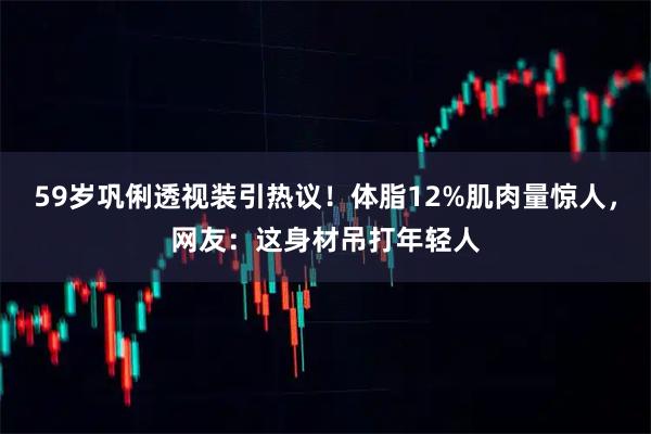 59岁巩俐透视装引热议！体脂12%肌肉量惊人，网友：这身材吊打年轻人