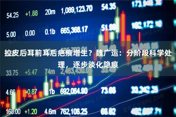 拉皮后耳前耳后疤痕增生？魏广运：分阶段科学处理，逐步淡化隐痕