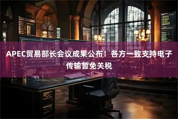 APEC贸易部长会议成果公布！各方一致支持电子传输暂免关税