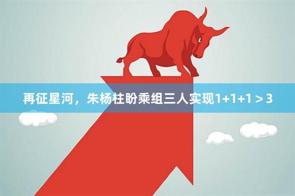 再征星河，朱杨柱盼乘组三人实现1+1+1＞3