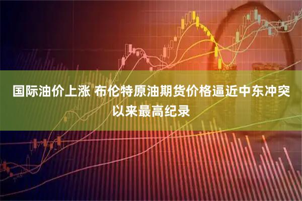 国际油价上涨 布伦特原油期货价格逼近中东冲突以来最高纪录