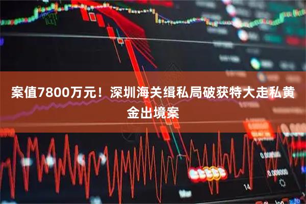 案值7800万元！深圳海关缉私局破获特大走私黄金出境案