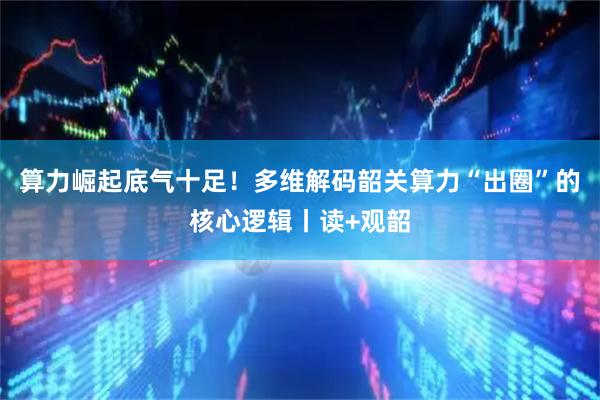 算力崛起底气十足！多维解码韶关算力“出圈”的核心逻辑丨读+观韶