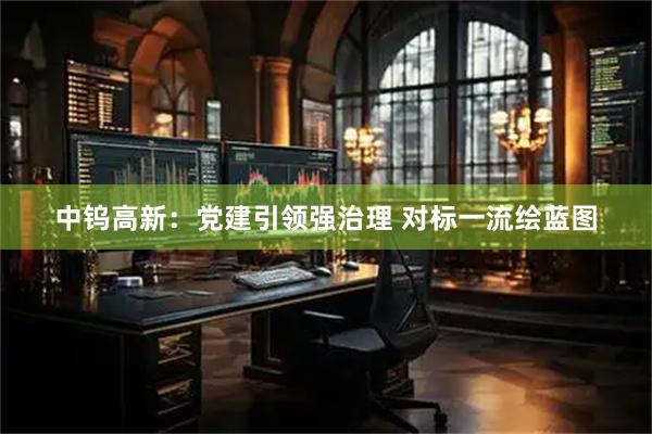 中钨高新：党建引领强治理 对标一流绘蓝图