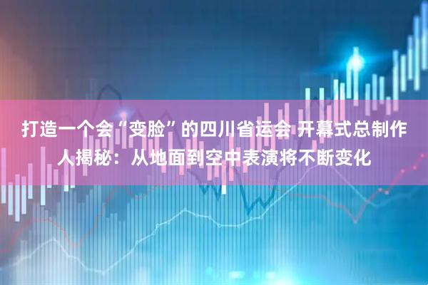 打造一个会“变脸”的四川省运会 开幕式总制作人揭秘：从地面到空中表演将不断变化