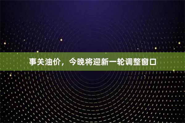 事关油价，今晚将迎新一轮调整窗口