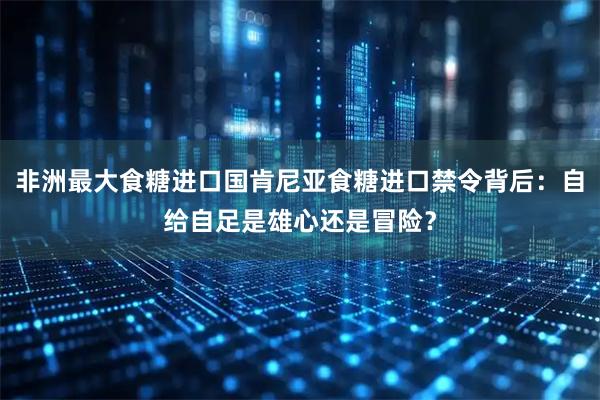 非洲最大食糖进口国肯尼亚食糖进口禁令背后：自给自足是雄心还是冒险？