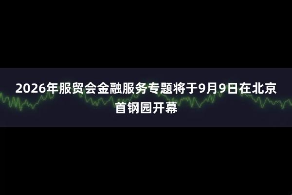 2026年服贸会金融服务专题将于9月9日在北京首钢园开幕