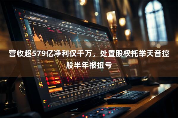 营收超579亿净利仅千万，处置股权托举天音控股半年报扭亏