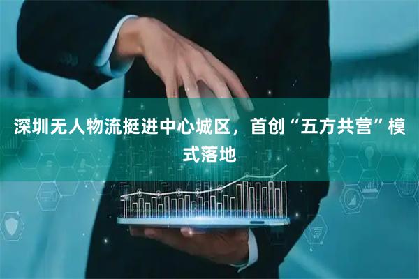 深圳无人物流挺进中心城区,首创“五方共营”模式落地