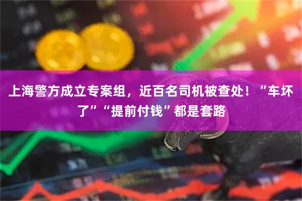 上海警方成立专案组，近百名司机被查处！“车坏了”“提前付钱”都是套路
