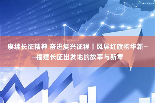 赓续长征精神 奋进复兴征程丨风展红旗物华新——福建长征出发地的故事与新章